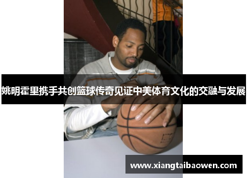 姚明霍里携手共创篮球传奇见证中美体育文化的交融与发展