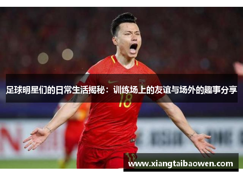 足球明星们的日常生活揭秘：训练场上的友谊与场外的趣事分享